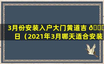 3月份安装入户大门黄道吉 🐛 日（2021年3月哪天适合安装 🐼 入户门）